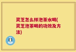 灵芝怎么样泡茶水喝(灵芝泡茶喝的功效及方法)