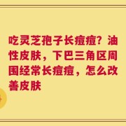 吃灵芝孢子长痘痘？油性皮肤，下巴三角区周围经常长痘痘，怎么改善皮肤