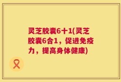 灵芝胶囊6十1(灵芝胶囊6合1，促进免疫力，提高身体健康)