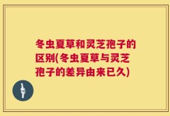 冬虫夏草和灵芝孢子的区别(冬虫夏草与灵芝孢子的差异由来已久)