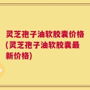 灵芝孢子油软胶囊价格(灵芝孢子油软胶囊最新价格)