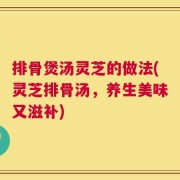排骨煲汤灵芝的做法(灵芝排骨汤，养生美味又滋补)
