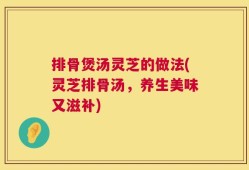 排骨煲汤灵芝的做法(灵芝排骨汤，养生美味又滋补)