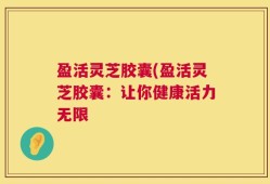 盈活灵芝胶囊(盈活灵芝胶囊：让你健康活力无限