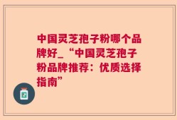中国灵芝孢子粉哪个品牌好_“中国灵芝孢子粉品牌推荐：优质选择指南”