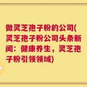 做灵芝孢子粉的公司(灵芝孢子粉公司头条新闻：健康养生，灵芝孢子粉引领领域)