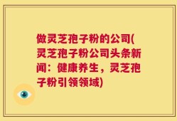 做灵芝孢子粉的公司(灵芝孢子粉公司头条新闻：健康养生，灵芝孢子粉引领领域)