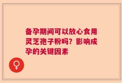 备孕期间可以放心食用灵芝孢子粉吗？影响成孕的关键因素