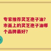 专家推荐灵芝孢子油？市面上的灵芝孢子油哪个品牌最好？