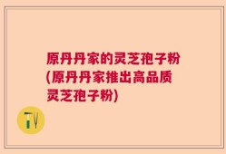 原丹丹家的灵芝孢子粉(原丹丹家推出高品质灵芝孢子粉)