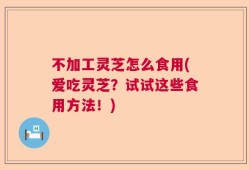 不加工灵芝怎么食用(爱吃灵芝？试试这些食用方法！)