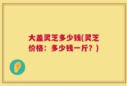 大盖灵芝多少钱(灵芝价格：多少钱一斤？)