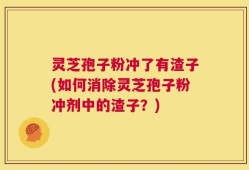 灵芝孢子粉冲了有渣子(如何消除灵芝孢子粉冲剂中的渣子？)