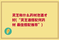 灵芝和什么药材泡酒才好(“灵芝酒搭配何药材 最佳搭配推荐”)