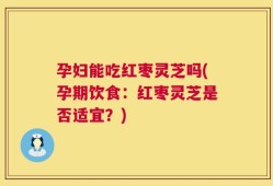 孕妇能吃红枣灵芝吗(孕期饮食：红枣灵芝是否适宜？)