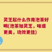 灵芝起什么作用泡茶好喝(泡茶加灵芝，味道更美，功效更佳)
