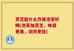 灵芝起什么作用泡茶好喝(泡茶加灵芝，味道更美，功效更佳)