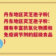 丹东地区灵芝孢子粉(丹东地区灵芝孢子粉：拥有丰富抗氧化物质和免疫调节剂的超级食品)