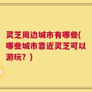 灵芝周边城市有哪些(哪些城市靠近灵芝可以游玩？)