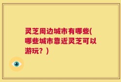 灵芝周边城市有哪些(哪些城市靠近灵芝可以游玩？)