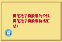 灵芝孢子粉胶囊的价钱灵芝孢子粉胶囊价格汇总)
