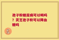 孢子粉糖尿病可以喝吗？灵芝孢子粉可以降血糖吗