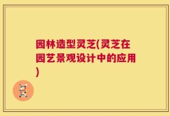 园林造型灵芝(灵芝在园艺景观设计中的应用)