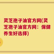 灵芝孢子油官方网(灵芝孢子油官方网：保健养生好选择)