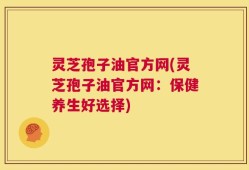 灵芝孢子油官方网(灵芝孢子油官方网：保健养生好选择)