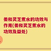 姜和灵芝煮水的功效与作用(姜和灵芝煮水的功效及益处)