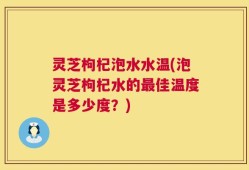 灵芝枸杞泡水水温(泡灵芝枸杞水的最佳温度是多少度？)