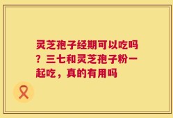 灵芝孢子经期可以吃吗？三七和灵芝孢子粉一起吃，真的有用吗