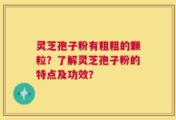 灵芝孢子粉有粗粗的颗粒？了解灵芝孢子粉的特点及功效？
