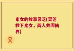 素女的故事灵芝(灵芝救下素女，两人共闯仙界)