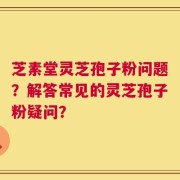 芝素堂灵芝孢子粉问题？解答常见的灵芝孢子粉疑问？