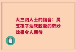 大三阳人士的福音：灵芝孢子油软胶囊的奇妙效果令人期待