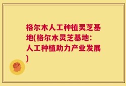格尔木人工种植灵芝基地(格尔木灵芝基地：人工种植助力产业发展)