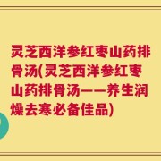 灵芝西洋参红枣山药排骨汤(灵芝西洋参红枣山药排骨汤——养生润燥去寒必备佳品)
