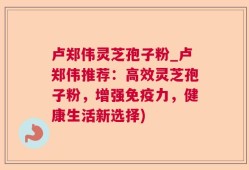 卢郑伟灵芝孢子粉_卢郑伟推荐：高效灵芝孢子粉，增强免疫力，健康生活新选择)