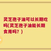 灵芝孢子油可以长期吃吗(灵芝孢子油能长期食用吗？)