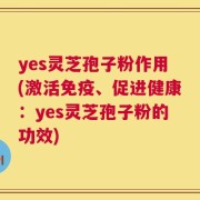 yes灵芝孢子粉作用(激活免疫、促进健康：yes灵芝孢子粉的功效)