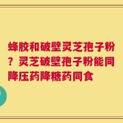 蜂胶和破壁灵芝孢子粉？灵芝破壁孢子粉能同降压药降糖药同食