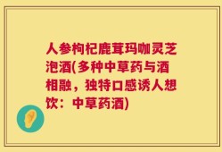 人参枸杞鹿茸玛咖灵芝泡酒(多种中草药与酒相融，独特口感诱人想饮：中草药酒)