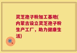 灵芝孢子粉加工基地(内蒙古设立灵芝孢子粉生产工厂，助力健康生活)
