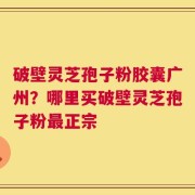 破壁灵芝孢子粉胶囊广州？哪里买破壁灵芝孢子粉最正宗