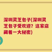 深圳灵芝包子(深圳灵芝包子受欢迎？这家店藏着一大秘密)