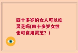 四十多岁的女人可以吃灵芝吗(四十多岁女性也可食用灵芝？)