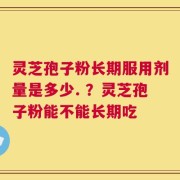 灵芝孢子粉长期服用剂量是多少. ？灵芝孢子粉能不能长期吃