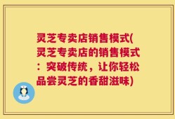 灵芝专卖店销售模式(灵芝专卖店的销售模式：突破传统，让你轻松品尝灵芝的香甜滋味)