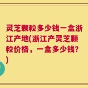 灵芝颗粒多少钱一盒浙江产地(浙江产灵芝颗粒价格，一盒多少钱？)